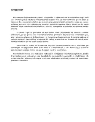 4
INTRODUCCIÓN
El presente trabajo tiene como objetivo, comprender la importancia del estudio de la ecología en la
vida cotidiana ya que estudia las relaciones entre los seres vivos y el medio ambiente que los rodea, es
necesario dar a conocer en detalle loque es ecosistemas,contaminación, entre otras cosas,que aunque
podamos ignorarlas ellas están siempre presentes a diario en nuestras vidas, y un mal uso del medio
ambiente puede traer malas consecuencias a nuestras vidas ya que no podremos disfrutar de nuestro
entorno.
En primer lugar se presentan los ecosistemas como proveedores de servicios y bienes
ambientales, ya que gracias a los ecosistemas tenemos producción de provisiones como lo son agua,
aire y alimentos, el proceso de fotosíntesis y la formación y almacenamiento de materia orgánica, el
ciclo de nutrientes, la creación y asimilación del suelo y la neutralización de desechos tóxicos, entre
muchos beneficios que nos traen los ecosistemas.
A continuación explico los factores que degradan los ecosistemas las causas principales que
contribuyen a la degradación de los ecosistemas es la deforestación, la falta de reciclaje, y la falta de
consciencia en nosotros mismos los que deprecian nuestros ecosistemas.
Finalmente me refiero a las medidas de restauración ecológica de ecosistemas degradados. Existen
3 formas básicas de restaurar un área degradada las cuales son la recuperación, la rehabilitación y la
restauración, las cuales sepueden lograr sembrando más árboles, reciclando, cuidando de los animales,
y teniendo conciencia.
 