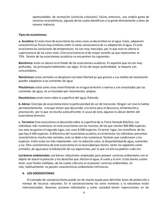 6
oportunidades de recreación (servicios culturales). Existe, entonces, una amplia gama de
servicios ecosistémicos, algunos de los cuales benefician a la gente directamente y otros de
manera indirecta.
Tipos de ecosistemas:
a. Acuático: En esta clase de ecosistema los seres vivos se desarrollan en el agua. Estos, adquieren
características físicas muy similares entre sí como consecuencia de su adaptación al agua. En este
ecosistema las variaciones de temperaturas no son muy marcadas, por lo que esta no afecta la
supervivencia de los seres vivos. Este ecosistema es el de mayor tamaño ya que representan el
75%. Dentro de los ecosistemas acuáticos se encuentran los siguientes:
Bentónico: estos se ubican en el fondo de los ecosistemas acuáticos. En aquellos que no son muy
profundos, los principales habitantes son algas. En los de mayor profundidad, la mayoría son
consumidores.
Nectónicos: estos animales se desplazan con total libertad ya que gracias a sus medios de locomoción
pueden adaptarse a las corrientes de agua.
Plactónicos: estos seres vivos viven flotando en el agua terrestre o marina y son arrastrados por las
corrientes de agua, no se trasladan por movimientos propios.
Neustónicos: estos viven sobre la superficie del agua, flotando.
b. Aéreo: Este tipo de ecosistema tiene la particularidad de ser de transición. Ningún ser vivo lo habita
permanentemente, sino que tienen que descender a la tierra para el descanso, alimentación o
procreación, por lo que no resulta autosuficiente. A causa de esto, algunos lo ubican dentro del
ecosistema terrestre.
c. Terrestre: Este ecosistema se desarrolla sobre la superficie de la Tierra llamada Biósfera. Los
individuos más numerosos en este ecosistema son los insectos, de los que existen 900.000 especies.
Las aves ocuparían el segundo lugar, con unas 8.500 especies. En tercer lugar, los mamíferos de los
que hay 4.100 especies. A diferencia del ecosistema acuático, en el terrestre los individuos presentan
características mucho más variadas, esto se debe a los numerosos factores que condicionan a las
especies. Entre estos los más importantes son: la radiación solar, la disponibilidad de agua, nutrientes
y luz. Otra característica de este ecosistema es la necesidad que tienen, tanto los vegetales como
animales, de agua para la hidratación de sus organismos, por lo que sin ella no podrían subsistir.
Los bienes ambientales: son bienes industriales empleados para proveer servicios ambientales con el
objeto de atacar la polución y los desechos que afectan el agua, el suelo y el aire. Estos bienes suelen
tener usos finales múltiples, de los cuales sólo uno es el proveer servicios ambientales. Es
más, habitualmente no poseen características ambientales intrínsecas.
4. LOS SOCIOSISTEMAS
El concepto de socioecosistema puede ser de mucha ayuda para delimitar áreas de protección y
manejo de recursos naturales. En el socioecosistema los seres humanos y la naturaleza están
interconectados. Nuestras acciones individuales y como sociedad tienen repercusiones en los
 