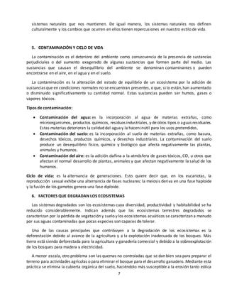 7
sistemas naturales que nos mantienen. De igual manera, los sistemas naturales nos definen
culturalmente y los cambios que ocurren en ellos tienen repercusiones en nuestro estilo de vida.
5. CONTAMINACIÓN Y CICLO DE VIDA
La contaminación es el deterioro del ambiente como consecuencia de la presencia de sustancias
perjudiciales o del aumento exagerado de algunas sustancias que forman parte del medio. Las
sustancias que causan el desequilibrio del ambiente se denominan contaminantes y pueden
encontrarse en el aire, en el agua y en el suelo.
La contaminación es la alteración del estado de equilibrio de un ecosistema por la adición de
sustancias que en condiciones normales no se encuentran presentes, o que, silo están,han aumentado
o disminuido significativamente su cantidad normal. Estas sustancias pueden ser humos, gases o
vapores tóxicos.
Tipos de contaminación:
 Contaminación del agua: es la incorporación al agua de materias extrañas, como
microorganismos, productos químicos, residuos industriales, y de otros tipos o aguas residuales.
Estas materias deterioran la calidad del agua y la hacen inútil para los usos pretendidos.
 Contaminación del suelo: es la incorporación al suelo de materias extrañas, como basura,
desechos tóxicos, productos químicos, y desechos industriales. La contaminación del suelo
produce un desequilibrio físico, químico y biológico que afecta negativamente las plantas,
animales y humanos.
 Contaminación del aire: es la adición dañina a la atmósfera de gases tóxicos, CO, u otros que
afectan el normal desarrollo de plantas, animales y que afectan negativamente la salud de los
humanos.
Ciclo de vida: es la alternancia de generaciones. Esto quiere decir que, en los eucariotas, la
reproducción sexual exhibe una alternancia de fases nucleares: la meiosis deriva en una fase haploide
y la fusión de los gametos genera una fase diploide.
6. FACTORES QUE DEGRADAN LOS ECOSISTEMAS
Los sistemas degradados son los ecosistemas cuya diversidad, productividad y habitabilidad se ha
reducido considerablemente. Indican además que los ecosistemas terrestres degradados se
caracterizan por la pérdida de vegetación y suelo y los ecosistemas acuáticos se caracterizan a menudo
por sus aguas contaminadas que pocas especies son capaces de tolerar.
Una de las causas principales que contribuyen a la degradación de los ecosistemas es la
deforestación debido al avance de la agricultura y a la explotación inadecuada de los bosques. Más
tierra está siendo deforestada para la agricultura y ganadería comercial y debido a la sobreexplotación
de los bosques para madera y electricidad.
A menor escala, otro problema son las quemas no controladas que se dan bien sea para preparar el
terreno para actividades agrícolas o para eliminar el bosque para el desarrollo ganadero. Mediante esta
práctica se elimina la cubierta orgánica del suelo, haciéndolo más susceptible a la erosión tanto eólica
 