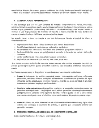 8
como hídrica. Además, las quemas generan problemas de salud y disminuyen la estética del paisaje.
También está el caso de las quemas accidentales o naturales que afectan áreas de bosque natural.
7. MANEJO DE PLAGAS Y ENFERMEDADES
Es una estrategia que usa una gran variedad de métodos complementarios: físicos, mecánicos,
químicos, biológicos, genéticos, legales y culturales para el control de plagas. Estos métodos se aplican
en tres etapas: prevención, observación y aplicación. Es un método ecológico que aspira a reducir o
eliminar el uso de plaguicidas y de minimizar el impacto al medio ambiente. Se habla también de
manejo ecológico de plagas (MEP) y de manejo natural de plagas.
Los grandes temas a tener en cuenta y que está íntimamente ligados al control de plagas o
enfermedades son:
 la preparación física de los suelos, la nutrición y las formas de solucionar
 los déficits puntuales de nutrientes que cada cultivo pueda tener
 las variedades más adecuadas y resistentes a los problemas que puedan suscitarse
 la disponibilidad de agua y las posibilidades de controlar la humedad de suelos y del medio
ambiente
 contar con formas de evitar picos altos y bajos de temperatura
 la planificación correcta de policultivos y rotaciones, entre otros.
Si se tienen en cuenta todos los factores que evitan someter a los cultivos a periodos de estrés, es
posible que se logren cultivos que no presenten en todo su ciclo productivo problemas fitosanitarios
graves.
Los 3 pasos que por orden se deben tener en cuenta para un buen manejo sanitario son:
 Prever: Se debe prever los posibles ataques de plagas y enfermedades, cultivando en forma de
policultivos, utilizando barreras biológicas, realizando una buena nutrición y manejo del agua,
utilizando plantas atractivas de enemigos naturales, dejando una cierta cantidad de plantas y
malezas susceptibles a las plagas y enfermedades.
 Repeler y evitar reinfecciones: Usar cultivos repelentes y preparados repelentes cuando los
problemas son importantes. Lamayor parte de las plantas que no son atacadas por determinado
patógeno pueden utilizarse como repelente de estos. También puede ser útil la aplicación de
macerados o en algunos casos la infusión o extractos alcohólicos del propio organismo plaga.
 Eliminar: Cuando los pasos anteriores no se han cumplido correctamente o hay algún factor
externo que desregula el equilibrio del sistema, es posible que se necesite eliminar con
pesticidas naturales.
8. MEDIDAS DE RESTAURACION ECOLÓGICA DE ECOSISTEMAS DEGRADADOS
Existen tres formas básicas de restaurar un área degradada:
 