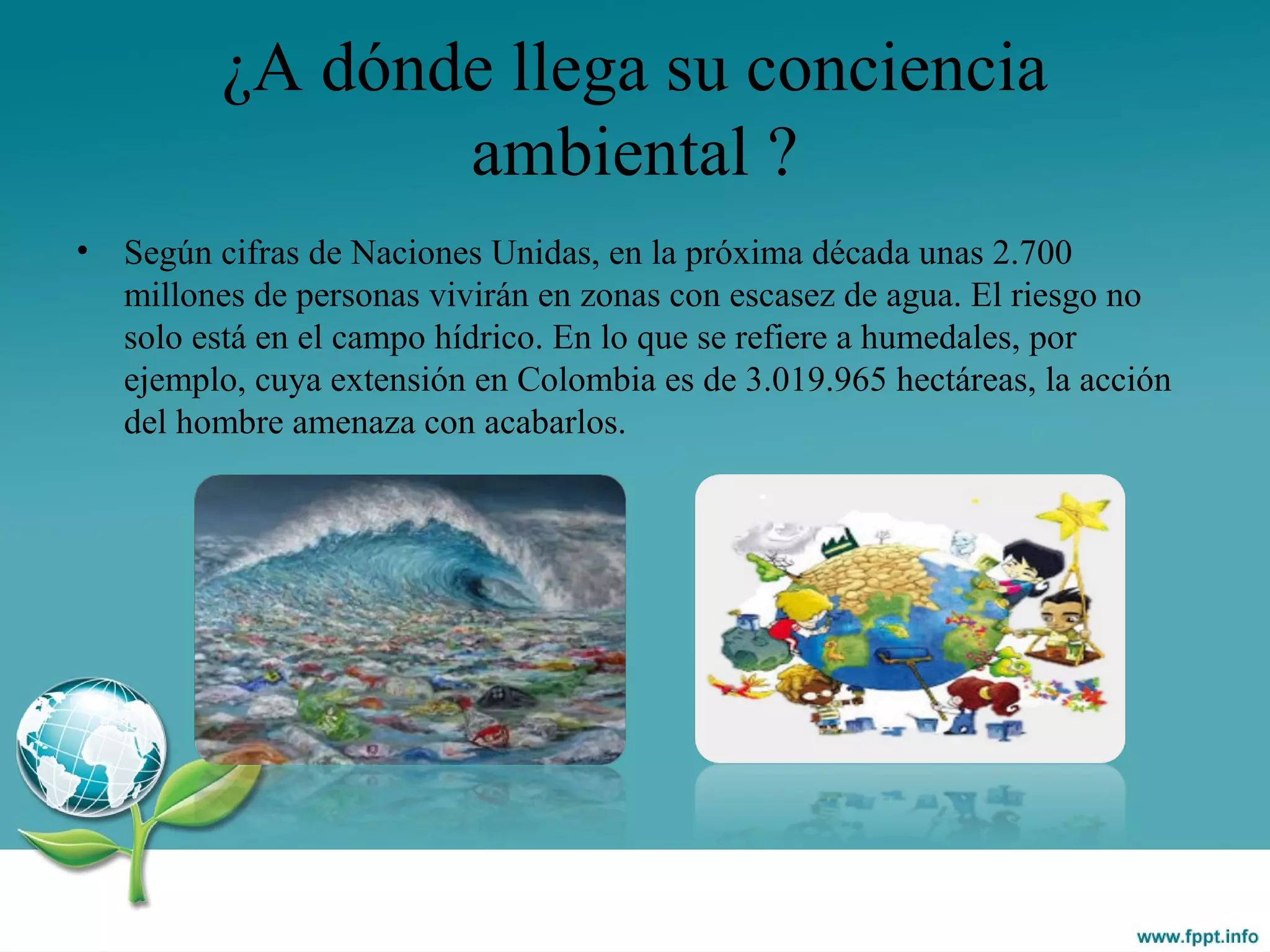 ¿A dónde llega su conciencia
ambiental ?
• Según cifras de Naciones Unidas, en la próxima década unas 2.700
millones de personas vivirán en zonas con escasez de agua. El riesgo no
solo está en el campo hídrico. En lo que se refiere a humedales, por
ejemplo, cuya extensión en Colombia es de 3.019.965 hectáreas, la acción
del hombre amenaza con acabarlos.
 