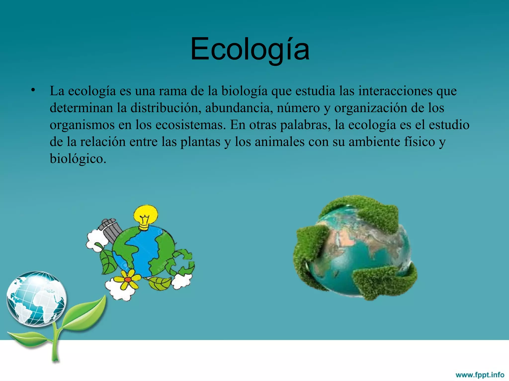 Ecología
• La ecología es una rama de la biología que estudia las interacciones que
determinan la distribución, abundancia, número y organización de los
organismos en los ecosistemas. En otras palabras, la ecología es el estudio
de la relación entre las plantas y los animales con su ambiente físico y
biológico.
 