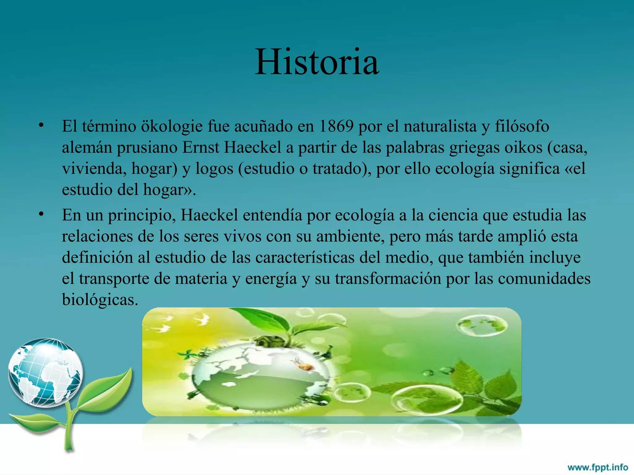 Historia
• El término ökologie fue acuñado en 1869 por el naturalista y filósofo
alemán prusiano Ernst Haeckel a partir de las palabras griegas oikos (casa,
vivienda, hogar) y logos (estudio o tratado), por ello ecología significa «el
estudio del hogar».
• En un principio, Haeckel entendía por ecología a la ciencia que estudia las
relaciones de los seres vivos con su ambiente, pero más tarde amplió esta
definición al estudio de las características del medio, que también incluye
el transporte de materia y energía y su transformación por las comunidades
biológicas.
 