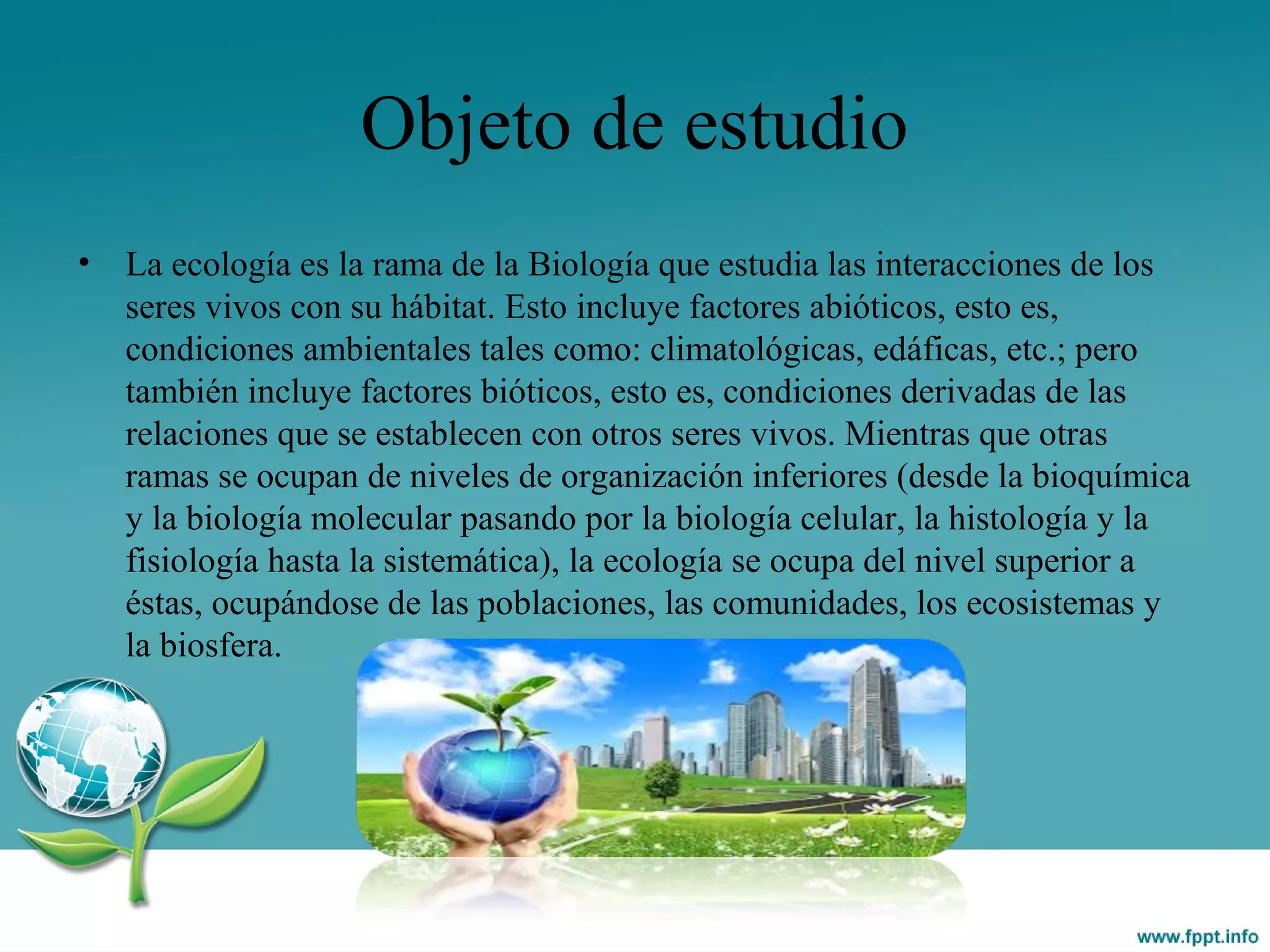 Objeto de estudio
• La ecología es la rama de la Biología que estudia las interacciones de los
seres vivos con su hábitat. Esto incluye factores abióticos, esto es,
condiciones ambientales tales como: climatológicas, edáficas, etc.; pero
también incluye factores bióticos, esto es, condiciones derivadas de las
relaciones que se establecen con otros seres vivos. Mientras que otras
ramas se ocupan de niveles de organización inferiores (desde la bioquímica
y la biología molecular pasando por la biología celular, la histología y la
fisiología hasta la sistemática), la ecología se ocupa del nivel superior a
éstas, ocupándose de las poblaciones, las comunidades, los ecosistemas y
la biosfera.
 
