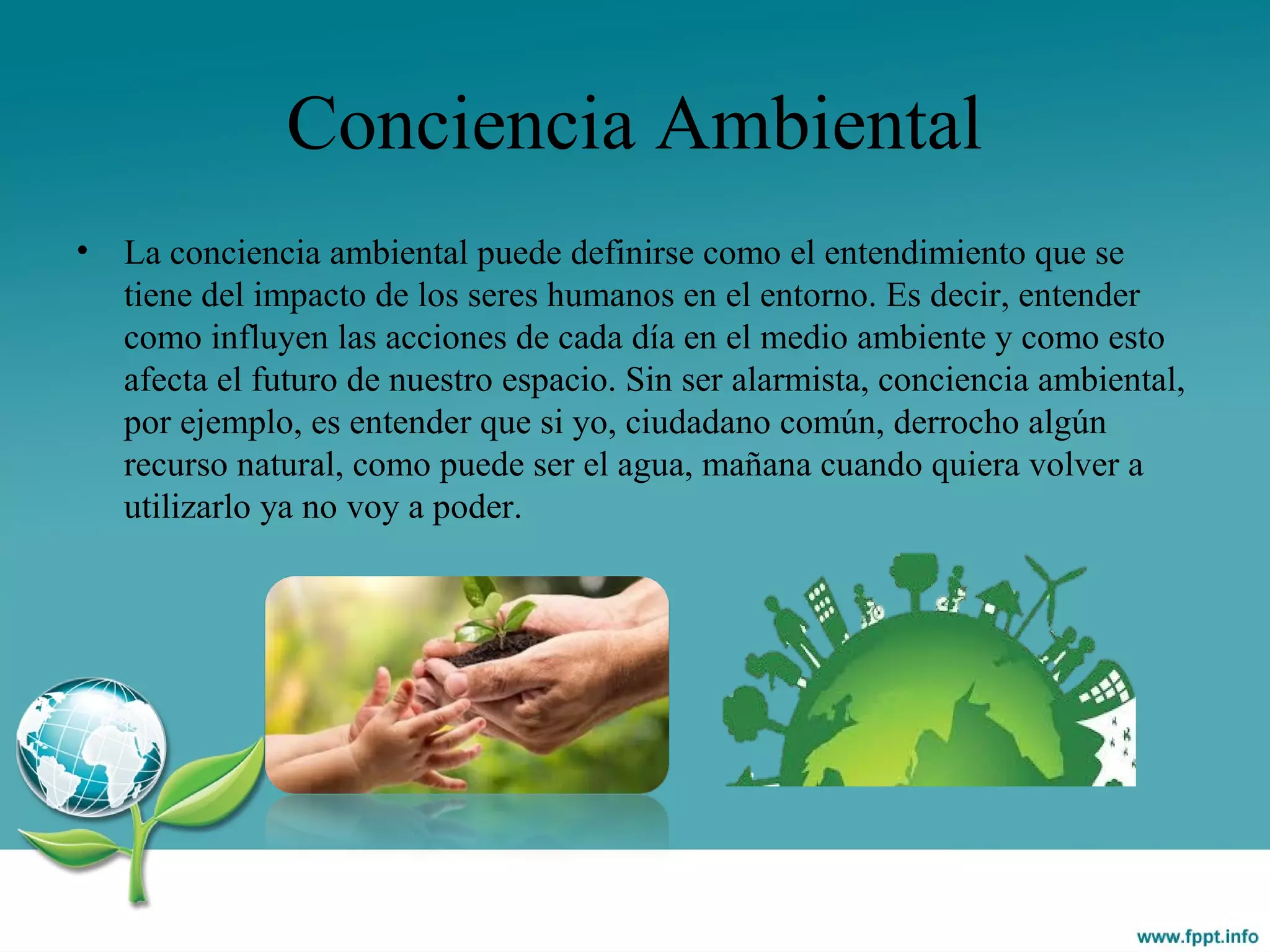 Conciencia Ambiental
• La conciencia ambiental puede definirse como el entendimiento que se
tiene del impacto de los seres humanos en el entorno. Es decir, entender
como influyen las acciones de cada día en el medio ambiente y como esto
afecta el futuro de nuestro espacio. Sin ser alarmista, conciencia ambiental,
por ejemplo, es entender que si yo, ciudadano común, derrocho algún
recurso natural, como puede ser el agua, mañana cuando quiera volver a
utilizarlo ya no voy a poder.
 