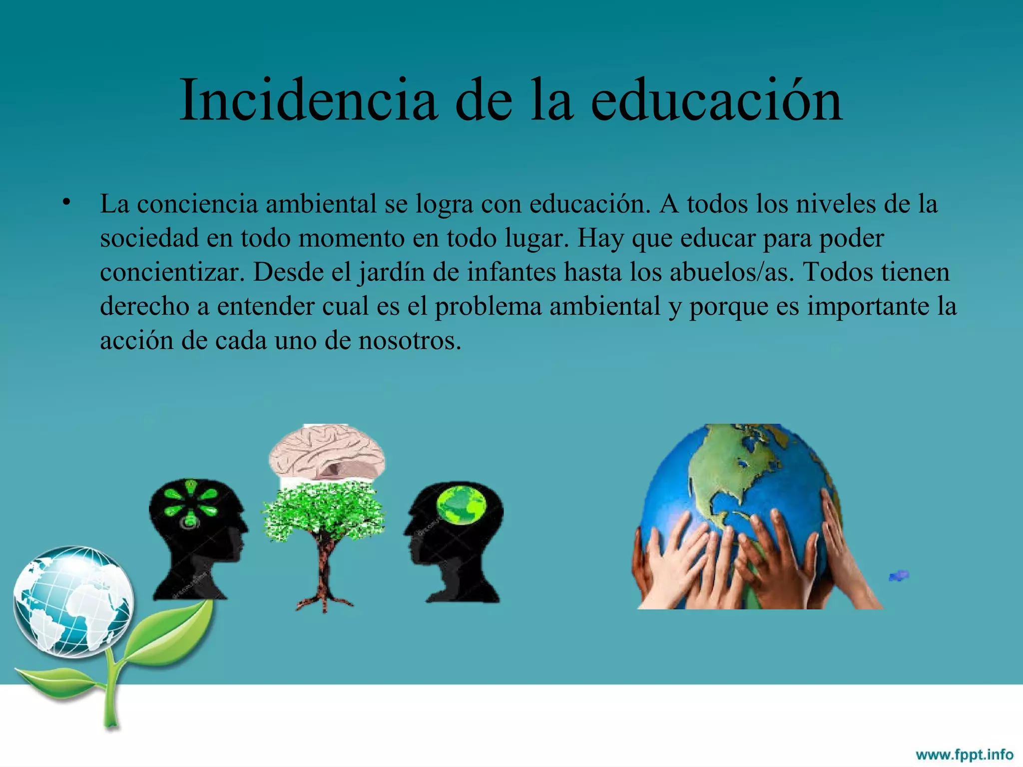 Incidencia de la educación
• La conciencia ambiental se logra con educación. A todos los niveles de la
sociedad en todo momento en todo lugar. Hay que educar para poder
concientizar. Desde el jardín de infantes hasta los abuelos/as. Todos tienen
derecho a entender cual es el problema ambiental y porque es importante la
acción de cada uno de nosotros.
 