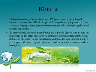 Historia
• El término ökologie fue acuñado en 1869 por el naturalista y filósofo
alemán prusiano Ernst Haeckel a partir de las palabras griegas oikos (casa,
vivienda, hogar) y logos (estudio o tratado), por ello ecología significa «el
estudio del hogar».
• En un principio, Haeckel entendía por ecología a la ciencia que estudia las
relaciones de los seres vivos con su ambiente, pero más tarde amplió esta
definición al estudio de las características del medio, que también incluye
el transporte de materia y energía y su transformación por las comunidades
biológicas.
 