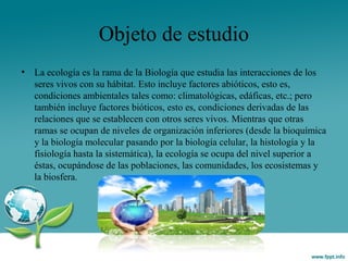 Objeto de estudio
• La ecología es la rama de la Biología que estudia las interacciones de los
seres vivos con su hábitat. Esto incluye factores abióticos, esto es,
condiciones ambientales tales como: climatológicas, edáficas, etc.; pero
también incluye factores bióticos, esto es, condiciones derivadas de las
relaciones que se establecen con otros seres vivos. Mientras que otras
ramas se ocupan de niveles de organización inferiores (desde la bioquímica
y la biología molecular pasando por la biología celular, la histología y la
fisiología hasta la sistemática), la ecología se ocupa del nivel superior a
éstas, ocupándose de las poblaciones, las comunidades, los ecosistemas y
la biosfera.
 