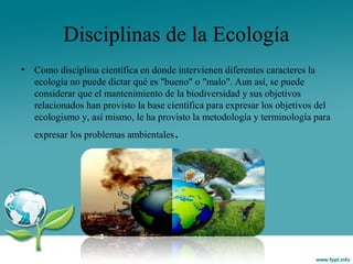 Disciplinas de la Ecología
• Como disciplina científica en donde intervienen diferentes caracteres la
ecología no puede dictar qué es "bueno" o "malo". Aun así, se puede
considerar que el mantenimiento de la biodiversidad y sus objetivos
relacionados han provisto la base científica para expresar los objetivos del
ecologismo y, así mismo, le ha provisto la metodología y terminología para
expresar los problemas ambientales.
 