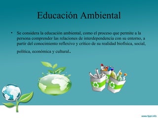Educación Ambiental
• Se considera la educación ambiental, como el proceso que permite a la
persona comprender las relaciones de interdependencia con su entorno, a
partir del conocimiento reflexivo y crítico de su realidad biofísica, social,
política, económica y cultural.
 