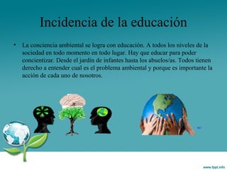 Incidencia de la educación
• La conciencia ambiental se logra con educación. A todos los niveles de la
sociedad en todo momento en todo lugar. Hay que educar para poder
concientizar. Desde el jardín de infantes hasta los abuelos/as. Todos tienen
derecho a entender cual es el problema ambiental y porque es importante la
acción de cada uno de nosotros.
 
