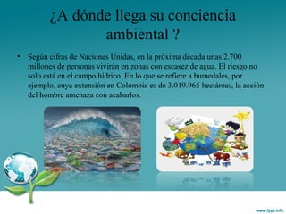 ¿A dónde llega su conciencia
ambiental ?
• Según cifras de Naciones Unidas, en la próxima década unas 2.700
millones de personas vivirán en zonas con escasez de agua. El riesgo no
solo está en el campo hídrico. En lo que se refiere a humedales, por
ejemplo, cuya extensión en Colombia es de 3.019.965 hectáreas, la acción
del hombre amenaza con acabarlos.
 