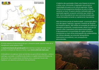 O objetivo das queimadas é fazer uma limpeza no terreno
a baixo custo, eliminando a vegetação natural para a
implantação de pasto ou de culturas agrícolas. O fogo
destrói os microorganismos benéficos ao solo e a fauna
existente no local. Em geral, plantios realizados após uma
queimada esgotam os poucos nutrientes que restam no
solo. A terra descoberta tem seus nutrientes levados pela
chuva (lixiviação) tornando-se rapidamente improdutiva.
Além da imensa perda de biodiversidade a queimada afeta o
ciclo das águas e adiciona, segundo o Instituto de Pesquisa
da Amazônia (Ipam), 200 milhões de toneladas de carbono à
atmosfera anualmente, transformando o Brasil num dos 10
maiores vilões responsáveis pelo aquecimento global.
O desmatamento e as queimadas da região Amazônica
constituíram as mais sérias preocupações dos ambientalistas
nas últimas décadas, por acarretar desequilíbrios
imprevisíveis ao ambiente, com consequências
desconhecidas.
O limite máximo de desmatamento que a Amazônia pode suportar antes de se
transformar numa savana é 50%
A morte de árvores de grande porte abre brechas no topo da mata. E isso
permite a entrada de mais luz e vento, o que torna a floresta mais seca.
A Amazônia é cercada por áreas semiáridas ou que já foram desertos – como a
caatinga, o cerrado, a cordilheira dos Andes e a região Llanos do Orinoco, na
Venezuela. Com a ajuda dessa vizinhança seca, a savana(e na pior das
hipóteses, um deserto) se formaria mais facilmente.
 