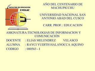 AÑO DEL CENTENARIO DE MACHUPICCHU UNIVERSIDAD NACIONAL SAN ANTONIO ABAD DEL CUSCO CARR. PROF. : EDUCACION ASIGNATURA:TECNOLOGIAS DE INFORMACION Y  COMUNICACIÓN DOCENTE : ELIAS MELENDREZ  VELASCO ALUMNA  : RAYCI YUDITH HALANOCCA AQUINO CODIGO : 080563 - I 