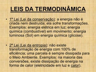 LEIS DA TERMODINÂMICA
• 1ª Lei (Lei da conservação): a energia não é
criada nem destruída; ela sofre transformações.
Exemplos: energia elétrica em luz; energia
química (combustível) em movimento; energia
luminosa (Sol) em energia química (glicose).
• 2ª Lei (Lei da entropia): não existe
transformação de energia com 100% de
eficiência; uma parcela é sempre dissipada para
o Meio Ambiente. Exemplos: na maioria das
conversões, existe dissipação de energia na
forma de calor (eletricidade em luz e calor).
 
