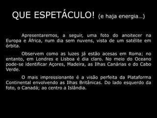 QUE ESPETÁCULO! (e haja energia…)
Apresentaremos, a seguir, uma foto do anoitecer na
Europa e África, num dia sem nuvens, vista de um satélite em
órbita.
Observem como as luzes já estão acesas em Roma; no
entanto, em Londres e Lisboa é dia claro. No meio do Oceano
pode-se identificar Açores, Madeira, as Ilhas Canárias e do Cabo
Verde.
O mais impressionante é a visão perfeita da Plataforma
Continental envolvendo as Ilhas Britânicas. Do lado esquerdo da
foto, o Canadá; ao centro a Islândia.
 