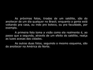 As próximas fotos, tiradas de um satélite, são do
anoitecer de um dia qualquer no Brasil; enquanto a gente está
voltando pra casa, ou indo pro boteco, ou pra faculdade, por
exemplo.
A primeira foto toma a visão como ela realmente é, ao
passo que a segunda, através de um efeito do satélite, realça
as luzes acesas das cidades.
As outras duas fotos, seguindo o mesmo esquema, são
do anoitecer na América do Norte.
 