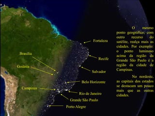 Grande São Paulo
Rio de Janeiro
O mesmo
ponto geográfico, com
outro recurso do
satélite, realça mais as
cidades. Por exemplo:
o ponto luminoso
acima da região da
Grande São Paulo é a
região da cidade de
Campinas.
No nordeste,
as capitais dos estados
se destacam um pouco
mais que as outras
cidades.
Salvador
Recife
Fortaleza
Brasília
Goiânia
Belo Horizonte
Porto Alegre
Campinas
 