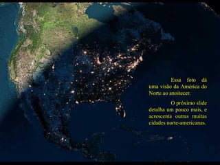Essa foto dá
uma visão da América do
Norte ao anoitecer.
O próximo slide
detalha um pouco mais, e
acrescenta outras muitas
cidades norte-americanas.
 