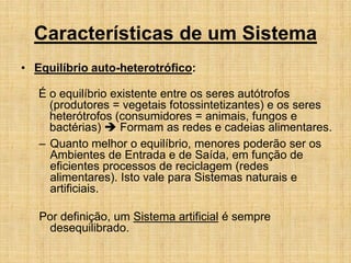 Características de um Sistema
• Equilíbrio auto-heterotrófico:
É o equilíbrio existente entre os seres autótrofos
(produtores = vegetais fotossintetizantes) e os seres
heterótrofos (consumidores = animais, fungos e
bactérias)  Formam as redes e cadeias alimentares.
– Quanto melhor o equilíbrio, menores poderão ser os
Ambientes de Entrada e de Saída, em função de
eficientes processos de reciclagem (redes
alimentares). Isto vale para Sistemas naturais e
artificiais.
Por definição, um Sistema artificial é sempre
desequilibrado.
 