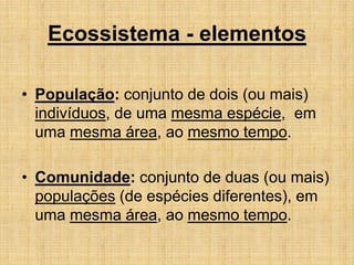 Ecossistema - elementos
• População: conjunto de dois (ou mais)
indivíduos, de uma mesma espécie, em
uma mesma área, ao mesmo tempo.
• Comunidade: conjunto de duas (ou mais)
populações (de espécies diferentes), em
uma mesma área, ao mesmo tempo.
 