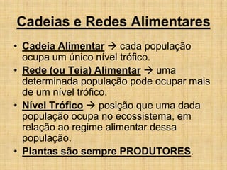 Cadeias e Redes Alimentares
• Cadeia Alimentar  cada população
ocupa um único nível trófico.
• Rede (ou Teia) Alimentar  uma
determinada população pode ocupar mais
de um nível trófico.
• Nível Trófico  posição que uma dada
população ocupa no ecossistema, em
relação ao regime alimentar dessa
população.
• Plantas são sempre PRODUTORES.
 