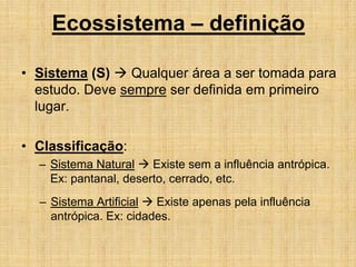 • Sistema (S)  Qualquer área a ser tomada para
estudo. Deve sempre ser definida em primeiro
lugar.
• Classificação:
– Sistema Natural  Existe sem a influência antrópica.
Ex: pantanal, deserto, cerrado, etc.
– Sistema Artificial  Existe apenas pela influência
antrópica. Ex: cidades.
Ecossistema – definição
 