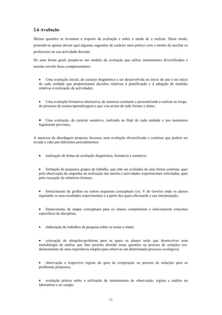 2.6 Avaliação
Muitas questões se levantam a respeito da avaliação e sobre o modo de a realizar. Deste modo,
pretende-se apenas deixar aqui algumas sugestões de carácter mais prático com o intuito de auxiliar os
professores na sua actividade docente.

De uma forma geral, propõe-se um modelo de avaliação que utilize instrumentos diversificados e
assente em três fases complementares:


   • Uma avaliação inicial, de carácter diagnóstico a ser desenvolvida no início do ano e no início
   de cada unidade que proporcionará decisões relativas à planificação e à adopção de medidas
   relativas à realização de actividades;


   • Uma avaliação formativa interactiva, de natureza constante e personalizada a realizar ao longo
   do processo de ensino/aprendizagem e que visa acima de tudo formar o aluno;


   •    Uma avaliação, de carácter sumativo, realizada no final de cada unidade e nos momentos
   legalmente previstos;


A natureza da abordagem proposta favorece uma avaliação diversificada e contínua que poderá ser
levada a cabo por diferentes procedimentos:


   •   realização de fichas de avaliação diagnóstica, formativa e sumativa;


   • formação de pequenos grupos de trabalho, que irão ser avaliados de uma forma contínua, quer
   pela observação do empenho na realização das tarefas e actividades experimentais solicitadas, quer
   pela execução de relatórios formais;


   • fornecimento de grelhas ou outros esquemas conceptuais (ex: V de Gowin) onde os alunos
   registarão os seus resultados experimentais e a partir dos quais efectuarão a sua interpretação;


   • fornecimento de mapas conceptuais para os alunos completarem e relacionarem conceitos
   específicos da disciplina;


   •   elaboração de trabalhos de pesquisa sobre os temas a tratar;


   • colocação de situações-problema para as quais os alunos terão que desenvolver uma
   metodologia de análise que lhes permita abordar essas questões na procura de soluções (ex:
   delineamento de uma experiência simples para observar um determinado processo ecológico);


   • observação e respectivo registo do grau de cooperação na procura de soluções para os
   problemas propostos;


   • avaliação prática sobre a utilização de instrumentos de observação, registo e análise no
   laboratório e no campo.


                                                 13
 