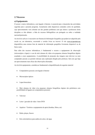 2.7 Recursos

a) Equipamento
O acesso a meios informáticos, com ligação à Internet, é essencial para o desenrolar das actividades
sugeridas para o presente programa. Actualmente estão disponíveis conteúdos online de qualidade,
cujo aproveitamento vem colmatar um dos grandes problemas com que alunos e professores desta
disciplina se irão debater: a falta de recursos bibliográficos em português ou sobre a realidade
nacional/peninsular.

Ao nível do software é necessário um Sistema de Informação Geográfica que poderá ser adquirido pela
escola ou, em alternativa, recorrendo a versões livres na internet. O site www.ai-geostats.org
disponibiliza uma extensa lista de material de informação geográfica livremente disponível ou de
baixo custo.

Para além dos recursos informáticos, é fundamental o recurso a equipamento de observação
(microscópios e lupas) e o uso de mini câmaras de vídeo e/ou pequenas câmaras fotográficas digitais
acopladas a esses equipamentos. A possibilidade de projecção das imagens num televisor ou num
computador pessoal, ao permitir efectuar uma exploração dirigida pelo professor, fará com que haja
um aproveitamento mais eficaz das observações efectuadas.

Ao nível do equipamento, considera-se fundamental a disponibilizacão do seguinte material:


   •    Computadores pessoais com ligação à Internet


   •    Microscópios ópticos


   •    Lupas binoculares


   • Mini câmaras de vídeo e/ou pequenas câmaras fotográficas digitais (de preferência com
   possibilidade de ligação aos computadores pessoais)


   •    Televisor


   •    Leitor / gravador de vídeo / leitor DVD


   •    Aquários / Terrários e equipamento de apoio (bombas, filtros, etc)


   •    Redes, pinças, frascos


   •    Kits colorimétricos para análise de solos e de água




                                                  14
 