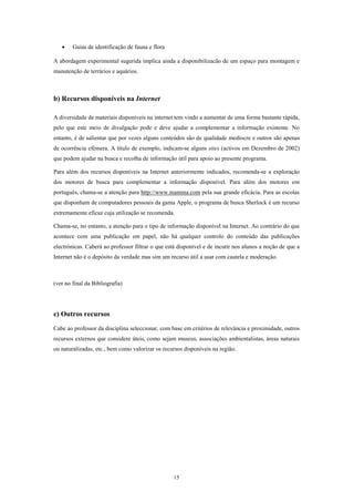•    Guias de identificação de fauna e flora

A abordagem experimental sugerida implica ainda a disponibilizacão de um espaço para montagem e
manutenção de terrários e aquários.



b) Recursos disponíveis na Internet

A diversidade de materiais disponíveis na internet tem vindo a aumentar de uma forma bastante rápida,
pelo que este meio de divulgação pode e deve ajudar a complementar a informação existente. No
entanto, é de salientar que por vezes alguns conteúdos são de qualidade medíocre e outros são apenas
de ocorrência efémera. A título de exemplo, indicam-se alguns sites (activos em Dezembro de 2002)
que podem ajudar na busca e recolha de informação útil para apoio ao presente programa.

Para além dos recursos disponíveis na Internet anteriormente indicados, recomenda-se a exploração
dos motores de busca para complementar a informação disponível. Para além dos motores em
português, chama-se a atenção para http://www.mamma.com pela sua grande eficácia. Para as escolas
que disponham de computadores pessoais da gama Apple, o programa de busca Sherlock é um recurso
extremamente eficaz cuja utilização se recomenda.

Chama-se, no entanto, a atenção para o tipo de informação disponível na Internet. Ao contrário do que
acontece com uma publicação em papel, não há qualquer controlo do conteúdo das publicações
electrónicas. Caberá ao professor filtrar o que está disponível e de incutir nos alunos a noção de que a
Internet não é o depósito da verdade mas sim um recurso útil a usar com cautela e moderação.



(ver no final da Bibliografia)




c) Outros recursos
Cabe ao professor da disciplina seleccionar, com base em critérios de relevância e proximidade, outros
recursos externos que considere úteis, como sejam museus, associações ambientalistas, áreas naturais
ou naturalizadas, etc., bem como valorizar os recursos disponíveis na região.




                                                  15
 