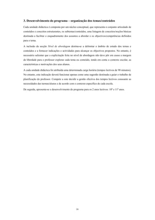 3. Desenvolvimento do programa – organização dos temas/conteúdos
Cada unidade didáctica é composta por um núcleo conceptual, que representa o conjunto articulado de
conteúdos e conceitos estruturantes, os subtemas/conteúdos, uma listagem de conceitos/noções básicas
destinada a facilitar o enquadramento dos assuntos a abordar e os objectivos/competências definidos
para o tema.

A inclusão da secção Nível de abordagem destina-se a delimitar o âmbito de estudo dos temas e
conteúdos e a fornecer indicações e actividades para alcançar os objectivos propostos. No entanto, é
necessário salientar que a explicitação feita no nível de abordagem não deve pôr em causa a margem
de liberdade para o professor explorar cada tema ou conteúdo, tendo em conta o contexto escolar, as
características e motivações dos seus alunos.

A cada unidade didáctica foi atribuída uma determinada carga horária (tempos lectivos de 90 minutos).
No entanto, esta indicação deverá funcionar apenas como uma sugestão destinada a guiar o trabalho de
planificação do professor. Compete a este decidir a gestão efectiva dos tempos lectivos consoante as
necessidades das turmas/alunos e de acordo com o contexto específico de cada escola.

De seguida, apresenta-se o desenvolvimento do programa para os 2 anos lectivos: 10º e 11º anos.




                                                 16
 