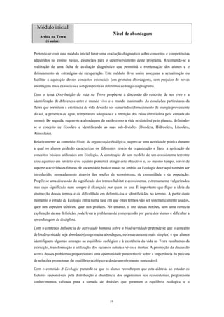 Módulo inicial
                                                    Nível de abordagem
   A vida na Terra
      (6 aulas)


Pretende-se com este módulo inicial fazer uma avaliação diagnóstico sobre conceitos e competências
adquiridos no ensino básico, essenciais para o desenvolvimento deste programa. Recomenda-se a
realização de uma ficha de avaliação diagnóstico que permitirá a reorientação dos alunos e o
delineamento de estratégias de recuperação. Este módulo deve assim assegurar a actualização ou
facilitar a aquisição desses conceitos essenciais (em primeira abordagem), sem prejuízo de novas
abordagens mais exaustivas e sob perspectivas diferentes ao longo do programa.

Com o tema Distribuição da vida na Terra propõe-se a discussão do conceito de ser vivo e a
identificação de diferenças entre o mundo vivo e o mundo inanimado. As condições particulares da
Terra que permitem a existência de vida deverão ser sumariadas (fornecimento de energia proveniente
do sol, a presença de água, temperatura adequada e a retenção dos raios ultravioleta pela camada do
ozono). De seguida, sugere-se a abordagem do modo como a vida se distribui pelo planeta, definindo-
se o conceito de Ecosfera e identificando as suas sub-divisões (Biosfera, Hidrosfera, Litosfera,
Atmosfera).

Relativamente ao conteúdo Níveis de organização biológica, sugere-se uma actividade prática durante
a qual os alunos poderão caracterizar os diferentes níveis de organização e fazer a aplicação de
conceitos básicos utilizados em Ecologia. A construção de um modelo de um ecossistema terrestre
e/ou aquático em terrário e/ou aquário permitirá atingir este objectivo e, ao mesmo tempo, servir de
suporte a actividades futuras. O vocabulário básico usado no âmbito da Ecologia deve aqui também ser
introduzido, nomeadamente através das noções de ecossistema, de comunidade e de população.
Propõe-se uma discussão do significado dos termos habitat e ecossistema, extremamente vulgarizados
mas cujo significado nem sempre é alcançado por quem os usa. É importante que fique a ideia da
abstracção desses termos e da dificuldade em delimitá-los e identificá-los no terreno. A partir deste
momento o estudo da Ecologia entra numa fase em que estes termos vão ser sistematicamente usados,
quer nos aspectos teóricos, quer nos práticos. No entanto, o uso destas noções, sem uma correcta
explicação da sua definição, pode levar a problemas de compreensão por parte dos alunos e dificultar a
aprendizagem da disciplina.

Com o conteúdo Influência da actividade humana sobre a biodiversidade pretende-se que o conceito
de biodiversidade seja abordado (em primeira abordagem, necessariamente mais simples) e que alunos
identifiquem algumas ameaças ao equilíbrio ecológico e à existência da vida na Terra resultantes da
extracção, transformação e utilização dos recursos naturais vivos e inertes. A promoção da discussão
acerca desses problemas proporcionará uma oportunidade para reflectir sobre a importância da procura
de soluções promotoras do equilíbrio ecológico e do desenvolvimento sustentável.

Com o conteúdo A Ecologia pretende-se que os alunos reconheçam que esta ciência, ao estudar os
factores responsáveis pela distribuição e abundância dos organismos nos ecossistemas, proporciona
conhecimentos valiosos para a tomada de decisões que garantam o equilíbrio ecológico e o




                                                 19
 