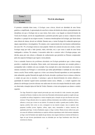 Tema 1
                                                         Nível de abordagem
Ecologia como ciência
      (6 aulas)


O primeiro conteúdo deste tema, A Ecologia como ciência, deverá ser abordado de uma forma
genérica e simplificada. A apresentação de uma breve síntese da história da ciência, principalmente das
disciplinas em que a Ecologia tem as suas raízes, bem como a sua ligação ao desenvolvimento da
Teoria da Evolução, servirá de enquadramento e permitirá perceber quais as raízes e objectivos desta
disciplina e o porquê da sua origem recente. A natureza interdisciplinar da Ecologia, que fazem desta
uma ciência de síntese, deverá ser referida. Durante anos, o termo Ecologia foi conhecido apenas por
alguns especialistas e investigadores. No entanto, com o aparecimento dos movimentos ambientalistas
dos anos 60 e 70, a Ecologia tornou-se mais popular. Dentro do contexto de uma nova moda, o termo
Ecologia surge por todo o lado (jornais, rádio, televisão, etc.) e por vezes é usado de uma forma
inadequada e errónea. No entanto, é necessário saber dar o correcto valor à Ecologia porque, sem
dúvida, passa por esta ciência a obtenção de conhecimento que permitirá ao Homem compreender
parte dos aspectos biológicos que regem o nosso planeta.

Com o conteúdo Natureza dos problemas abordados em Ecologia pretende-se que o aluno consiga
perceber a amplitude da disciplina. Deste modo, será interessante apresentar um exemplo prático e
acompanhar todo o módulo com esse exemplo. Esse exemplo deve estar relacionado com os sistemas
naturais existentes em Portugal e é conveniente que tenha aplicabilidade à realidade da zona onde se
insere a escola. Nesse sentido, sugere-se a visita a um sistema florestal espontâneo ou semi espontâneo
(não submetido a gestão florestal) da região da Escola, devendo o professor levar os alunos a observar
o estado em que esta se encontra. A presença e grau de desenvolvimento de estrato arbustivo, a
quantidade de material vegetal morto acumulado (ramos secos, folhada…), o estado vegetativo das
plantas do sub-bosque (convém efectuar esta saída antes do início da estação húmida de modo a poder
ser observada a situação típica de final de Verão). Durante a visita seria proposto aos alunos o cenário
seguinte:

         Um fogo florestal de origem natural provocado por uma trovoada de verão consome uma grande
         extensão da floresta visitada (se não existir área florestada suficientemente grande na região terá que
         ser pedido um esforço imaginativo e tentar extrapolar para a situação em que esta floresta seria mais
         extensa). O fogo afectaria não só as espécies arbóreas dominantes mas também as plantas (árvores,
         arbustos e ervas) que viviam no seu interior. Os animais de médio e grande porte (coelhos, lebres,
         raposas, javalis), bem como as aves, conseguem na sua maioria escapar, mas as espécies mais
         pequenas (coelhos jovens, lagartos, cobras, sapos, ratos, musaranhos e muitos insectos) são
         apanhadas pelo fogo. A chuva finalmente surgiu e o fogo é extinto. Muitas árvores sobrevivem, pois
         em zonas de influência mediterrânica as espécies arbóreas espontâneas estão relativamente adaptadas
         ao fogo e este foi bastante mais rápido do que intenso, mas surgem clareiras no interior da floresta no
         lugar em que árvores parcialmente secas ou afectadas por um fogo localmente mais forte não
         resistiram às chamas.




                                                       23
 