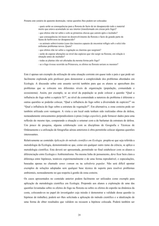 Perante este cenário de aparente destruição, várias questões lhes podem ser colocadas:

                 - quais serão as consequências para a floresta do facto de ter desaparecido todo o material
                 morto que estava acumulado no seu interior (transformado em cinzas pelo fogo)?
                 - que efeitos irão ter sobre o solo as primeiras chuvas que caírem após o incêndio?
                 - que consequências irá trazer no desenvolvimento da floresta o facto de grande parte da
                 fauna de herbívoros ter desaparecido?
                 - os animais sobreviventes (caso dos insectos capazes de encontrar refúgio sob o solo) irão
                 enfrentar problemas novos. Quais?
                 - que efeitos irão ter sobre a vegetação as clareiras que surgiram?
                 - serão de esperar alterações ao nível das espécies que vão surgir na floresta, em relação à
                 situação antes do incêndio?
                 - todas as plantas irão ser afectadas da mesma forma pelo fogo?
                 - se o fogo tivesse ocorrido na Primavera, os efeitos na floresta seriam os mesmos?



Este é apenas um exemplo da utilização de uma situação corrente em quase todo o país e que pode ser
facilmente explorada pelo professor para demonstrar a complexidade dos problemas abordados em
Ecologia. A discussão sobre este assunto servirá também para que os alunos se apercebam dos
problemas que se colocam nos diferentes níveis de organização (população, comunidade e
ecossistema). Assim, por exemplo, se ao nível da população se pode colocar a questão “Qual a
influência do fogo sobre a espécie X?”, ao nível da comunidade a natureza do problema é diferente e
outras questões se poderão colocar, “Qual a influência do fogo sobre a diversidade de espécies?” ou
“Qual a influência do fogo sobre a estrutura da vegetação?”. Em alternativa, a zona costeira pode ser
também utilizada com vantagem. A visita a um local onde tenham sido realizadas obras de defesa,
nomeadamente enrocamentos perpendiculares à praia (vulgo esporões), pode fornecer dados para uma
reflexão do mesmo tipo, comparando a situação a sotamar com a de barlamar da estrutura de defesa.
Um pouco de pesquisa, alguma colaboração com as disciplinas de Geografia e Técnicas de
Ordenamento e a utilização de fotografias aéreas anteriores à obra permitirão colocar algumas questões
interessantes.

Relativamente ao conteúdo Aplicação do método científico em Ecologia propõe-se que seja referida a
metodologia da Ecologia, demonstrando-se que, como em qualquer outro ramo da ciência, se aplica a
metodologia científica. Esta deverá ser apresentada, permitindo no final estabelecer com os alunos a
diferenciação entre Ecologia e Ambientalismo. Na mesma linha de pensamento, deve ficar bem clara a
diferença entre hipóteses, testáveis experimentalmente e de uma forma reprodutível, e especulações,
baseadas apenas no chamado senso comum ou na sabedoria popular. Não será difícil apontar
exemplos de soluções adoptadas sem qualquer base técnica de suporte para resolver problemas
ambientais, nomeadamente no que respeita à gestão da zona costeira.

Os casos apresentados no conteúdo anterior podem facilmente ser utilizados como exemplo para
aplicação da metodologia científica em Ecologia. Propondo aos alunos a exploração de uma das
questões levantadas sobre os efeitos do fogo na floresta ou sobre os efeitos do esporão na dinâmica da
costa, colocando-os no papel do investigador cuja missão é demonstrar a validade dessa questão (a
hipótese de trabalho), poderá ser–lhes solicitada a aplicação do método científico e a idealização de
uma forma de obter resultados que validem ou recusem a hipótese colocada. Poderá também ser



                                                           24
 
