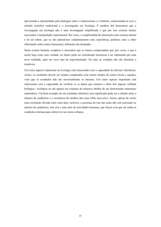 aproveitada a oportunidade para distinguir entre o reducionismo e o holismo, relacionando-os com o
método científico tradicional e a investigação em Ecologia. É também útil demonstrar que a
investigação em Ecologia não é uma investigação simplificada e que por isso existem limites
associados à manipulação experimental. Por vezes, a complexidade de interacções num sistema natural
é de tal ordem, que se não planearmos cuidadosamente uma experiência, podemos estar a obter
informação sobre outras interacções, diferentes das desejadas.

Neste cenário bastante complexo é necessário que os alunos compreendam que, por vezes, o que é
aceite hoje como uma verdade, no futuro pode ser considerado incorrecto e ser substituído por uma
nova realidade, após um novo tipo de experimentação. Ou seja, as verdades não são absolutas e
imutáveis.

Um outro aspecto importante na Ecologia está relacionado com a capacidade de efectuar inferências.
Assim, os resultados devem ser sempre comparados com outros estudos de outros locais e equipas,
visto que os resultados não são universalmente os mesmos. Um outro aspecto importante está
relacionado com a capacidade de verificar se os dados que estamos a obter têm alguma validade
biológica / ecológica ou são apenas um conjunto de números obtidos de um determinado tratamento
matemático. Um bom exemplo de um resultado estatístico sem significado pode ser a relação entre o
número de candeeiros e a ocorrência de ratinhos das casas (Mus musculus). Assim, apesar de existir
uma correlação elevada entre estas duas variáveis, a presença do rato das casas não está associado ao
número de candeeiros, mas sim a uma série de actividades humanas, que fazem com que ele tenha as
condições mínimas para sobreviver nos meios urbanos.




                                                  25
 