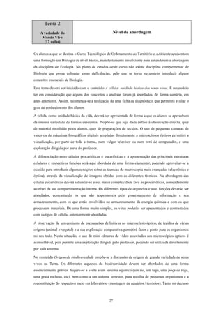 Tema 2
    A variedade do                                  Nível de abordagem
     Mundo Vivo
      (12 aulas)


Os alunos a que se destina o Curso Tecnológico de Ordenamento do Território e Ambiente apresentam
uma formação em Biologia de nível básico, manifestamente insuficiente para entenderem a abordagem
da disciplina de Ecologia. No plano de estudos deste curso não existe disciplina complementar de
Biologia que possa colmatar essas deficiências, pelo que se torna necessário introduzir alguns
conceitos essenciais de Biologia.

Este tema deverá ser iniciado com o conteúdo A célula: unidade básica dos seres vivos. É necessário
ter em consideração que alguns dos conceitos a analisar foram já abordados, de forma sumária, em
anos anteriores. Assim, recomenda-se a realização de uma ficha de diagnóstico, que permitirá avaliar o
grau de conhecimento dos alunos.

A célula, como unidade básica da vida, deverá ser apresentada de forma a que os alunos se apercebam
da imensa variedade de formas existentes. Propõe-se que seja dada ênfase à observação directa, quer
de material recolhido pelos alunos, quer de preparações de tecidos. O uso de pequenas câmaras de
vídeo ou de máquinas fotográficas digitais acopladas directamente a microscópios ópticos permitirá a
vizualização, por parte de toda a turma, num vulgar televisor ou num ecrã de computador, e uma
exploração dirigida por parte do professor.

A diferenciação entre células procarióticas e eucarióticas e a apresentação das principais estruturas
celulares e respectivas funções será aqui abordada de uma forma elementar, podendo aproveitar-se a
ocasião para introduzir algumas noções sobre as técnicas de microscopia mais avançadas (electrónica e
óptica), através da vizualização de imagens obtidas com as diferentes técnicas. Na abordagem das
células eucarióticas deverá salientar-se a sua maior complexidade face às procarióticas, nomeadamente
ao nível da sua compartimentação interna. Os diferentes tipos de organelos e suas funções deverão ser
abordados, contrastando os que são responsáveis pelo processamento de informação e seu
armazenamento, com os que estão envolvidos no armazenamento da energia química e com os que
processam materiais. De uma forma muito simples, os vírus poderão ser apresentados e contrastados
com os tipos de células anteriormente abordadas.

A observação de um conjunto de preparacões definitivas ao microscópio óptico, de tecidos de várias
origens (animal e vegetal) e a sua exploração comparativa permitirá fazer a ponte para os organismos
no seu todo. Nesta situação, o uso de mini câmaras de vídeo associadas aos microscópios ópticos é
aconselhável, pois permite uma exploração dirigida pelo professor, podendo ser utilizada directamente
por toda a turma.

No conteúdo Origem da biodiversidade propõe-se a discussão da origem da grande variedade de seres
vivos na Terra. Os diferentes aspectos da biodiversidade devem ser abordados de uma forma
essencialmente prática. Sugere-se a visita a um sistema aquático (um rio, um lago, uma poça de rega,
uma praia rochosa, etc), bem como a um sistema terrestre, para recolha de pequenos organismos e a
reconstituição do respectivo meio em laboratório (montagem de aquários / terrários). Tanto no decurso



                                                   27
 