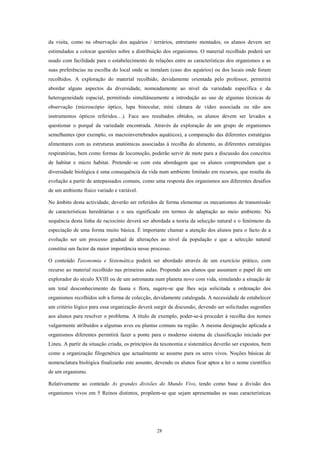 da visita, como na observação dos aquários / terrários, entretanto montados, os alunos devem ser
estimulados a colocar questões sobre a distribuição dos organismos. O material recolhido poderá ser
usado com facilidade para o estabelecimento de relações entre as características dos organismos e as
suas preferências na escolha do local onde se instalam (caso dos aquários) ou dos locais onde foram
recolhidos. A exploração do material recolhido, devidamente orientada pelo professor, permitirá
abordar alguns aspectos da diversidade, nomeadamente ao nível da variedade específica e da
heterogeneidade espacial, permitindo simultâneamente a introdução ao uso de algumas técnicas de
observação (microscópio óptico, lupa binocular, mini câmara de vídeo associada ou não aos
instrumentos ópticos referidos…). Face aos resultados obtidos, os alunos devem ser levados a
questionar o porquê da variedade encontrada. Através da exploração de um grupo de organismos
semelhantes (por exemplo, os macroinvertebrados aquáticos), a comparação das diferentes estratégias
alimentares com as estruturas anatómicas associadas à recolha do alimento, as diferentes estratégias
respiratórias, bem como formas de locomoção, poderão servir de mote para a discussão dos conceitos
de habitat e micro habitat. Pretende–se com esta abordagem que os alunos compreendam que a
diversidade biológica é uma consequência da vida num ambiente limitado em recursos, que resulta da
evolução a partir de antepassados comuns, como uma resposta dos organismos aos diferentes desafios
de um ambiente físico variado e variável.

No âmbito desta actividade, deverão ser referidos de forma elementar os mecanismos de transmissão
de características hereditárias e o seu significado em termos de adaptação ao meio ambiente. Na
sequência desta linha de raciocínio deverá ser abordada a teoria da selecção natural e o fenómeno da
especiação de uma forma muito básica. É importante chamar a atenção dos alunos para o facto de a
evolução ser um processo gradual de alterações ao nível da população e que a selecção natural
constitui um factor da maior importância nesse processo.

O conteúdo Taxonomia e Sistemática poderá ser abordado através de um exercício prático, com
recurso ao material recolhido nas primeiras aulas. Propondo aos alunos que assumam o papel de um
explorador do século XVIII ou de um astronauta num planeta novo com vida, simulando a situação de
um total desconhecimento da fauna e flora, sugere-se que lhes seja solicitada a ordenação dos
organismos recolhidos sob a forma de colecção, devidamente catalogada. A necessidade de estabelecer
um critério lógico para essa organização deverá surgir da discussão, devendo ser solicitadas sugestões
aos alunos para resolver o problema. A título de exemplo, poder-se-á proceder à recolha dos nomes
vulgarmente atribuídos a algumas aves ou plantas comuns na região. A mesma designação aplicada a
organismos diferentes permitirá fazer a ponte para o moderno sistema de classificação iniciado por
Lineu. A partir da situação criada, os princípios da taxonomia e sistemática deverão ser expostos, bem
como a organização filogenética que actualmente se assume para os seres vivos. Noções básicas de
nomenclatura biológica finalizarão este assunto, devendo os alunos ficar aptos a ler o nome científico
de um organismo.

Relativamente ao conteúdo As grandes divisões do Mundo Vivo, tendo como base a divisão dos
organismos vivos em 5 Reinos distintos, propõem-se que sejam apresentadas as suas características




                                                 28
 