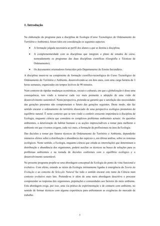 1. Introdução


Na elaboração do programa para a disciplina de Ecologia (Curso Tecnológico de Ordenamento do
Território e Ambiente), foram tidos em consideração os seguintes aspectos:

    •       A formação julgada necessária ao perfil dos alunos a que se destina a disciplina;

    •       A complementaridade com as disciplinas que integram o plano de estudos do curso,
            nomeadamente os programas das duas disciplinas científicas (Geografia e Técnicas de
            Ordenamento);

    •       Os documentos orientadores fornecidos pelo Departamento do Ensino Secundário.

A disciplina insere-se na componente de formação científico-tecnológica do Curso Tecnológico de
Ordenamento do Território e Ambiente, desenvolvendo-se em dois anos, com uma carga horária de 3
horas semanais, organizadas em tempos lectivos de 90 minutos.

Num contexto de rápidas mudanças económicas, sociais e culturais, em que a globalização é disso uma
consequência, tem vindo a tornar-se cada vez mais premente a adopção de uma visão de
desenvolvimento sustentável. Nesta perspectiva, pretende-se garantir que a satisfação das necessidades
das gerações presentes não comprometam o futuro das gerações seguintes. Deste modo, não faz
sentido encarar o ordenamento do território dissociado de uma perspectiva ecológica promotora do
equilíbrio natural. É neste contexto que se tem vindo a conferir crescente importância à disciplina de
Ecologia, enquanto ciência que considera os complexos problemas ambientais actuais. As questões
ambientais, a deterioração do habitat humano e as acções imprescindíveis a tomar para melhorar o
ambiente em que vivemos exigem, cada vez mais, a formação de profissionais na área da Ecologia.

Das decisões a tomar por futuros técnicos de Ordenamento do Território e Ambiente, dependerão
inúmeros efeitos sobre a distribuição e abundância das espécies e, em última análise, sobre os sistemas
ecológicos. Neste sentido, a Ecologia, enquanto ciência que estuda as interrelações que determinam a
distribuição e abundância dos organismos, poderá auxiliar os técnicos na busca de soluções para os
problemas ambientais e na tomada de decisões conformes com o equilíbrio ecológico e o
desenvolvimento sustentável.

No presente programa propõe-se uma abordagem conceptual da Ecologia do ponto de vista funcional e
evolutivo. Com efeito, estando as raízes da Ecologia intimamente ligadas à emergência da Teoria da
Evolução e ao conceito de Selecção Natural faz todo o sentido encarar este ramo da Ciência num
contexto evolutivo mais lato. Pretende-se ir além de uma mera abordagem descritiva e procurar
compreender as respostas dos organismos, populações e comunidades aos factores do meio ambiente.
Esta abordagem exige, por isso, uma via prática de experimentação e de contacto com ambiente, no
sentido de formar técnicos com alguma experiência para enfrentarem as exigências do mercado de
trabalho.




                                                      3
 