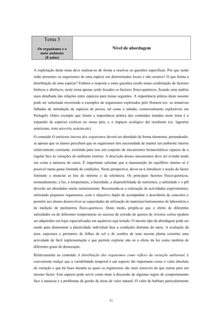 Tema 3
  Os organismos e o                                 Nível de abordagem
   meio ambiente
      (8 aulas)


A exploração deste tema deve realizar-se de forma a resolver as questões específicas: Por que razão
estão presentes os organismos de uma espécie em determinados locais e não noutros? O que limita a
distribuição de uma espécie? Embora a resposta a estas questões resida numa combinação de factores
bióticos e abióticos, neste tema apenas serão focados os factores físico-químicos, ficando uma análise
mais detalhada das relações entre espécies para temas seguintes. A importância prática deste assunto
pode ser salientada recorrendo a exemplos de organismos explorados pelo Homem (ex: as tentativas
falhadas de introdução de espécies de peixes, tal como o salmão, comercialmente exploráveis em
Portugal). Outro exemplo que ilustra a importância prática dos conteúdos tratados neste tema é a
expansão de espécies exóticas no nosso país, e o impacto ecológico daí resultante (ex: lagostim
americano, truta arco-íris, acácias,etc).

O conteúdo O ambiente interno dos organismos deverá ser abordado de forma elementar, pretendendo-
se apenas que os alunos percebam que os organismos têm necessidade de manter um ambiente interno
relativamente constante, existindo para isso um conjunto de mecanismos homeostáticos capazes de o
regular face às variações do ambiente externo. A descrição desses mecanismos deve ser evitada tendo
em conta a natureza do curso. É importante salientar que a manutenção do equilíbrio interno só é
possível numa gama limitada de condições. Nesta perspectiva, dever-se-á introduzir a noção de factor
limitante e enunciar as leis do mínimo e da tolerância. Os principais factores físico-químicos,
nomeadamente, a luz, a temperatura, a humidade, a disponibilidade de nutrientes, a salinidade e o pH
deverão ser abordados muito sumariamente. Recomenda-se a realização de actividades experimentais,
utilizando pequenos organismos, com o objectivo duplo de acompanhar a descoberta de conceitos e
permitir aos alunos desenvolver as capacidades de utilização de materiais/instrumentos de laboratório e
de medição de parâmetros físico-químicos. Deste modo, propõe-se que o efeito de diferentes
salinidades ou de diferentes temperaturas no sucesso de eclosão de quistos de Artemia salina (podem
ser adquiridos em lojas especializadas em aquários) seja testado. O mesmo tipo de abordagem pode ser
usado para demonstrar a plasticidade individual face a condições distintas do meio. A avaliação da
área, espessura e perímetro de folhas de sol e de sombra de uma mesma planta constitui uma
actividade de fácil implementação e que permite explorar não só o efeito da luz como também de
diferentes graus de dessecação.

Relativamente ao conteúdo A distribuição dos organismos como reflexo da variação ambiental, é
conveniente realçar que a variabilidade temporal é um aspecto tão importante como o valor absoluto
da variação e que há fases durante as quais os organismos são mais sensíveis do que outras para um
mesmo factor. Este aspecto pode servir como mote à discussão de algumas regras de comportamento
face à natureza e a problemas de gestão de áreas de valor natural. O valor de habitats particularmente




                                                  31
 