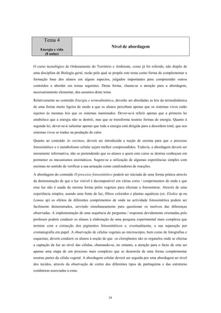 Tema 4
                                                      Nível de abordagem
    Energia e vida
      (8 aulas)


O curso tecnológico de Ordenamento do Território e Ambiente, como já foi referido, não dispõe de
uma disciplina de Biologia geral, razão pela qual se propõe este tema como forma de complementar a
formação base dos alunos em alguns aspectos, julgados importantes para compreender outros
conteúdos a abordar em temas seguintes. Desta forma, chama-se a atenção para a abordagem,
necessariamente elementar, dos assuntos deste tema.

Relativamente ao conteúdo Energia e termodinâmica, deverão ser abordadas as leis da termodinâmica
de uma forma muito ligeira de modo a que os alunos percebam apenas que os sistemas vivos estão
sujeitos às mesmas leis que os sistemas inanimados. Dever-se-á referir apenas que a primeira lei
estabelece que a energia não se destrói, mas que se transforma noutras formas de energia. Quanto à
segunda lei, dever-se-á salientar apenas que toda a energia está dirigida para a desordem total, que nos
sistemas vivos se traduz na produção de calor.

Quanto ao conteúdo As enzimas, deverá ser introduzida a noção de enzima para que o processo
fotossintético e o metabolismo celular sejam melhor compreendidos. Todavia, a abordagem deverá ser
meramente informativa, não se pretendendo que os alunos a quem este curso se destina conheçam em
pormenor os mecanismos enzimáticos. Sugere-se a utilização de algumas experiências simples com
enzimas no sentido de verificar a sua actuação como catalizadores de reacções.

A abordagem do conteúdo O processo fotossintético poderá ser iniciada de uma forma prática através
da demonstração de que a luz visível é decomponível em várias cores / comprimentos de onda e que
essa luz não é usada da mesma forma pelos vegetais para efectuar a fotossíntese. Através de uma
experiência simples, usando uma fonte de luz, filtros coloridos e plantas aquáticas (ex: Elodea sp ou
Lemna sp) os efeitos de diferentes comprimentos de onda na actividade fotossintética podem ser
facilmente demonstrados, servindo simultaneamente para questionar os motivos das diferenças
observadas. A implementação de uma sequência de perguntas / respostas devidamente orientadas pelo
professor poderá conduzir os alunos à elaboração de uma pesquisa experimental mais complexa que
termine com a extracção dos pigmentos fotossintéticos e, eventualmente, a sua separação por
cromatografia em papel. A observação de células vegetais ao microscópio, bem como de fotografias e
esquemas, deverá conduzir os alunos à noção de que os cloroplastos são os organelos onde se efectua
a captação da luz ao nível das células, chamando-se, no entanto, a atenção para o facto de esta ser
apenas uma etapa de um processo mais complexo que se desenrola de uma forma complementar
noutras partes da célula vegetal. A abordagem celular deverá ser seguida por uma abordagem ao nível
dos tecidos, através da observação de cortes dos diferentes tipos de parênquima e das estruturas
condutoras associadas a estas.




                                                  34
 