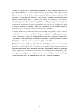 Com base na equação geral da fotossíntese e na constatação de que há separação espacial entre os
órgãos fotossintetizadores e as outras partes constituintes de uma planta, poderá efectuar-se uma
discussão sobre os principais factores limitantes da actividade fotossintética, nomeadamente a luz
(intensidade e duração do período luminoso) e a água, devendo a discussão ser alargada também aos
nutrientes essenciais para as plantas. A ligação ao tema anterior, Os organismos e o meio ambiente,
permitirá compreender melhor os mecanismos que limitam a distribuição das plantas. As diferenças do
comportamento da luz em ambientes terrestres e aquáticos deverão também ser abordadas nesta óptica
de limitação, podendo ser efectuada a ponte para situações em que as condições naturais de
transparência da água são alteradas, correspondentes a situações de poluição.

O conteúdo Metabolismo celular poderá ser abordado começando pela exploração de textos históricos
servindo de base para as actividades de aprendizagem. A realização de simples experiências para
verificar a produção e o consumo de gases poderá ser uma actividade complementar a desenvolver.
Como exemplo, sugere-se a colocação de um pedaço de carne fresca num matraz acoplado a um sensor
de CO2 e O2 ou, em alternativa, a um tubo ligado a um goblé com água de cal.

A finalizar este módulo, propõe-se a apresentação do conteúdo A quimiossíntese como alternativa à
fotossíntese em ambientes particulares. Nas escolas em que seja possível uma visita a um local com
termalismo ou vulcanismo activo (arquipélago dos Açores, nomeadamente), poderão ser observadas
algumas manifestações de organismos que utilizam essas vias. Esta actividade servirá também como
motivo para a apresentação das comunidades hidrotermais de profundidade, com referência às que
existem ao largo dos Açores. A visualização de um filme sobre o assunto é recomendável.




                                                  35
 