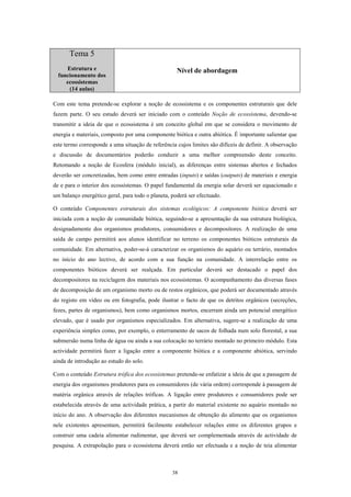Tema 5
     Estrutura e                                    Nível de abordagem
  funcionamento dos
     ecossistemas
      (14 aulas)

Com este tema pretende-se explorar a noção de ecossistema e os componentes estruturais que dele
fazem parte. O seu estudo deverá ser iniciado com o conteúdo Noção de ecossistema, devendo-se
transmitir a ideia de que o ecossistema é um conceito global em que se considera o movimento de
energia e materiais, composto por uma componente biótica e outra abiótica. É importante salientar que
este termo corresponde a uma situação de referência cujos limites são difíceis de definir. A observação
e discussão de documentários poderão conduzir a uma melhor compreensão deste conceito.
Retomando a noção de Ecosfera (módulo inicial), as diferenças entre sistemas abertos e fechados
deverão ser concretizadas, bem como entre entradas (inputs) e saídas (outputs) de materiais e energia
de e para o interior dos ecossistemas. O papel fundamental da energia solar deverá ser equacionado e
um balanço energético geral, para todo o planeta, poderá ser efectuado.

O conteúdo Componentes estruturais dos sistemas ecológicos: A componente biótica deverá ser
iniciada com a noção de comunidade biótica, seguindo-se a apresentação da sua estrutura biológica,
designadamente dos organismos produtores, consumidores e decompositores. A realização de uma
saída de campo permitirá aos alunos identificar no terreno os componentes bióticos estruturais da
comunidade. Em alternativa, poder-se-á caracterizar os organismos do aquário ou terrário, montados
no início do ano lectivo, de acordo com a sua função na comunidade. A interrelação entre os
componentes bióticos deverá ser realçada. Em particular deverá ser destacado o papel dos
decompositores na reciclagem dos materiais nos ecossistemas. O acompanhamento das diversas fases
de decomposição de um organismo morto ou de restos orgânicos, que poderá ser documentado através
do registo em vídeo ou em fotografia, pode ilustrar o facto de que os detritos orgânicos (secreções,
fezes, partes de organismos), bem como organismos mortos, encerram ainda um potencial energético
elevado, que é usado por organismos especializados. Em alternativa, sugere-se a realização de uma
experiência simples como, por exemplo, o enterramento de sacos de folhada num solo florestal, a sua
submersão numa linha de água ou ainda a sua colocação no terrário montado no primeiro módulo. Esta
actividade permitirá fazer a ligação entre a componente biótica e a componente abiótica, servindo
ainda de introdução ao estudo do solo.

Com o conteúdo Estrutura trófica dos ecossistemas pretende-se enfatizar a ideia de que a passagem de
energia dos organismos produtores para os consumidores (de vária ordem) corresponde à passagem de
matéria orgânica através de relações tróficas. A ligação entre produtores e consumidores pode ser
estabelecida através de uma actividade prática, a partir do material existente no aquário montado no
início do ano. A observação dos diferentes mecanismos de obtenção do alimento que os organismos
nele existentes apresentam, permitirá facilmente estabelecer relações entre os diferentes grupos e
construir uma cadeia alimentar rudimentar, que deverá ser complementada através de actividade de
pesquisa. A extrapolação para o ecossistema deverá então ser efectuada e a noção de teia alimentar



                                                  38
 