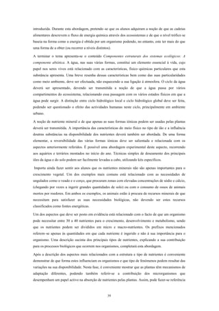 introduzida. Durante esta abordagem, pretende–se que os alunos adquiram a noção de que as cadeias
alimentares descrevem o fluxo de energia química através dos ecossistemas e de que o nível trófico se
baseia na forma como a energia é obtida por um organismo podendo, no entanto, este ter mais do que
uma forma de a obter (ou recorrer a níveis distintos).

A terminar o tema apresenta-se o conteúdo Componentes estruturais dos sistemas ecológicos: A
componente abiótica. A água, nas suas várias formas, constitui um elemento essencial à vida, cujo
papel nos seres vivos está relacionado com as características, fisico–químicas particulares que esta
substância apresenta. Uma breve resenha dessas características bem como das suas particularidades
como meio ambiente, deve ser efectuada, não esquecendo a sua ligação à atmosfera. O ciclo da água
deverá ser apresentado, devendo ser transmitida a noção de que a água passa por vários
compartimentos do ecossistema, relacionando essa passagem com os vários estados físicos em que a
água pode surgir. A distinção entre ciclo hidrológico local e ciclo hidrológico global deve ser feita,
podendo ser questionado o efeito das actividades humanas neste ciclo, principalmente em ambiente
urbano.

A noção de nutriente mineral e de que apenas as suas formas iónicas podem ser usadas pelas plantas
deverá ser transmitida. A importância das características do meio físico no tipo de ião e a influência
doutras substâncias na disponibilidade dos nutrientes deverá também ser abordada. De uma forma
elementar, a reversibilidade das várias formas iónicas deve ser salientada e relacionada com os
aspectos anteriormente referidos. É possível uma abordagem experimental deste aspecto, recorrendo
aos aquários e terrários montados no início do ano. Técnicas simples de doseamento dos principais
iões da água e do solo podem ser facilmente levadas a cabo, utilizando kits específicos.

Importa ainda fazer sentir aos alunos que os nutrientes minerais não são apenas importantes para o
crescimento vegetal. Um dos exemplos mais comuns está relacionado com as necessidades de
ungulados como o veado e o corço, que procuram zonas com elevadas concentrações de sódio e cálcio,
(chegando por vezes a ingerir grandes quantidades de solo) ou com o consumo de ossos de animais
mortos por roedores. Em ambos os exemplos, os animais estão à procura de recursos minerais de que
necessitam para satisfazer as suas necessidades biológicas, não devendo ser estes recursos
classificados como fontes energéticas.

Um dos aspectos que deve ser posto em evidência está relacionado com o facto de que um organismo
pode necessitar entre 30 a 40 nutrientes para o crescimento, desenvolvimento e metabolismo, sendo
que os nutrientes podem ser divididos em micro e macro-nutrientes. Os prefixos mencionados
referem–se apenas às quantidades em que cada nutriente é ingerido e não à sua importância para o
organismo. Uma descrição sucinta dos principais tipos de nutrientes, explicando a sua contribuição
para os processos biológicos que ocorrem nos organismos, completará esta abordagem.

Após a descrição dos aspectos mais relacionados com a estrutura e tipo de nutrientes é conveniente
demonstrar de que forma estes influenciam os organismos e que tipo de fenómenos podem resultar das
variações na sua disponibilidade. Nesta fase, é conveniente mostrar que as plantas têm mecanismos de
adaptação diferentes, podendo também referir-se a contribuição dos microrganismos que
desempenham um papel activo na absorção de nutrientes pelas plantas. Assim, pode fazer-se referência



                                                   39
 