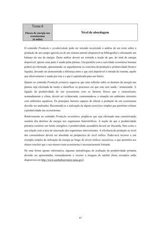 Tema 6
Fluxos de energia nos                               Nível de abordagem
    ecossistemas
      (6 aulas)


O conteúdo Produção e produtividade pode ser iniciado recorrendo à análise de um texto sobre a
produção de um campo agrícola ou de um sistema natural (disponível na bibliografia) e efectuando um
balanço do uso da energia. Desta análise deverá ser extraída a noção de que, do total de energia
disponível, apenas uma parte é usada pelas plantas. Um paralelo com a actividade económica humana
poderá ser efectuado, apresentando–se seguidamente os conceitos de produção e produtividade (bruta e
líquida), devendo ser demonstrada a diferença entre o que está disponível à entrada do sistema, aquilo
que efectivamente é usado por este e o que é capitalizado para uso futuro.

Quanto ao conteúdo Produção primária sugere-se que uma reflexão sobre os destinos da energia nas
plantas seja efectuada de modo a identificar os processos em que esta será usada / armazenada. A
ligação da produtividade de um ecossistema com os factores físicos que o caracterizam,
nomeadamente o clima, deverá ser evidenciada, contrastando-se a situação em ambientes terrestres
com ambientes aquáticos. Os principais factores capazes de afectar a produção de um ecossistema
deverão ser analisados. Recomenda-se a realização de alguns exercícios simples que permitam estimar
a produtividade nos ecossistemas.

Relativamente ao conteúdo Produção secundária, propõe-se que seja efectuada uma caracterização
sumária dos destinos da energia nos organismos heterotróficos. A noção de que a produtividade
primária constitui um limite energético à produtividade secundária deverá ser discutida, bem como a
sua relação com a taxa de renovação dos organismos intervenientes. A eficiência de produção ao nível
dos consumidores deverá ser abordada na perspectiva do nível trófico. Poder-se-á recorrer a um
exemplo simples de utilização da energia ao longo de níveis tróficos sucessivos, o que permitirá aos
alunos concluir que o seu número num ecossistema é necessariamente limitado.

De uma forma apenas informativa, algumas metodologias de avaliação da produtividade primária
deverão ser apresentadas, nomeadamente o recurso a imagens de satélite (bons exemplos estão
disponíveis em http://www.earthobservatory.nasa.gov).




                                                  43
 
