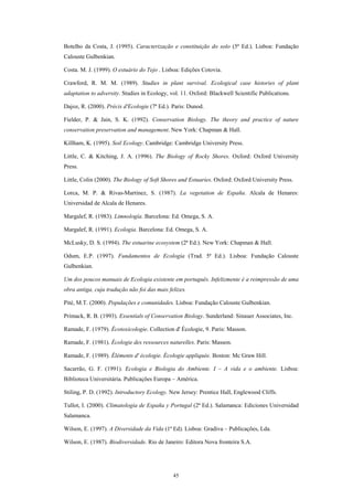 Botelho da Costa, J. (1995). Caracterização e constituição do solo (5ª Ed.). Lisboa: Fundação
Calouste Gulbenkian.

Costa. M. J. (1999). O estuário do Tejo . Lisboa: Edições Cotovia.

Crawford, R. M. M. (1989). Studies in plant survival. Ecological case histories of plant
adaptation to adversity. Studies in Ecology, vol. 11. Oxford: Blackwell Scientific Publications.

Dajoz, R. (2000). Précis d'Ecologie (7ª Ed.). Paris: Dunod.

Fielder, P. & Jain, S. K. (1992). Conservation Biology. The theory and practice of nature
conservation preservation and management. New York: Chapman & Hall.

Killham, K. (1995). Soil Ecology. Cambridge: Cambridge University Press.

Little, C. & Kitching, J. A. (1996). The Biology of Rocky Shores. Oxford: Oxford University
Press.

Little, Colin (2000). The Biology of Soft Shores and Estuaries. Oxford: Oxford University Press.

Lorca, M. P. & Rivas-Martinez, S. (1987). La vegetation de España. Alcala de Henares:
Universidad de Alcala de Henares.

Margalef, R. (1983). Limnología. Barcelona: Ed. Omega, S. A.

Margalef, R. (1991). Ecologia. Barcelona: Ed. Omega, S. A.

McLusky, D. S. (1994). The estuarine ecosystem (2ª Ed.). New York: Chapman & Hall.

Odum, E.P. (1997). Fundamentos de Ecologia (Trad. 5ª Ed.). Lisboa: Fundação Calouste
Gulbenkian.

Um dos poucos manuais de Ecologia existente em português. Infelizmente é a reimpressão de uma
obra antiga, cuja tradução não foi das mais felizes.

Pité, M.T. (2000). Populações e comunidades. Lisboa: Fundação Calouste Gulbenkian.

Primack, R. B. (1993). Essentials of Conservation Biology. Sunderland: Sinauer Associates, Inc.

Ramade, F. (1979). Écotoxicologie. Collection d' Écologie, 9. Paris: Masson.

Ramade, F. (1981). Écologie des ressources naturelles. Paris: Masson.

Ramade, F. (1989). Éléments d' écologie. Écologie appliquée. Boston: Mc Graw Hill.

Sacarrão, G. F. (1991). Ecologia e Biologia do Ambiente. I – A vida e o ambiente. Lisboa:
Biblioteca Universitária. Publicações Europa – América.

Stiling, P. D. (1992). Introductory Ecology. New Jersey: Prentice Hall, Englewood Cliffs.

Tullot, I. (2000). Climatologia de España y Portugal (2ª Ed.). Salamanca: Ediciones Universidad
Salamanca.

Wilson, E. (1997). A Diversidade da Vida (1ª Ed). Lisboa: Gradiva – Publicações, Lda.

Wilson, E. (1987). Biodiversidade. Rio de Janeiro: Editora Nova fronteira S.A.




                                              45
 