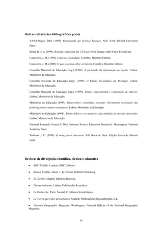 Outras referências bibliográficas gerais
   AAAS/Project 2061 (1993). Benchmarks for Science Literacy. New York: Oxford University
   Press.

   Brum, G. et al (1994). Biology, exploring life ( 2ª Ed.). Nova Iorque: John Wiley & Sons Inc.

   Canavarro, J. M. (1999). Ciência e Sociedade. Coimbra: Quarteto Editora.

   Canavarro, J. M. (2000). O que se pensa sobre a Ciência. Coimbra: Quarteto Editora.

   Conselho Nacional de Educação (org.) (1998). A sociedade da informação na escola. Lisboa:
   Ministério da Educação.

   Conselho Nacional de Educação (org.) (1999). O Ensino Secundário em Portugal. Lisboa:
   Ministério da Educação.

   Conselho Nacional de Educação (org.) (1999). Ensino experimental e construção de saberes.
   Lisboa: Ministério da Educação.

   Ministério da Educação (1997). Desenvolver, consolidar, orientar: Documento orientador das
   políticas para o ensino secundário. Lisboa: Ministério da Educação.

   Ministério da Educação (1998). Ensino básico e secundário: Dez medidas de revisão curricular.
   Lisboa: Ministério da Educação.

   National Research Council (1996). National Science Education Standards. Washington: National
   Academy Press.

   Tedesco, J. C. (1999). O novo pacto educativo. Vila Nova de Gaia: Edição Fundação Manuel
   Leão.




Revistas de divulgação científica, técnica e educativa
  •   BBC Wildlife. London: BBC Editions.

  •   British Wildlife. Hants, U.K: British Wildlife Publishing.

  •   El Carabo. Madrid: Editorial Quercus.

  •   Fórum Ambiente. Lisboa: Publicações Ecoesfera.

  •   La Recherche. Paris: Societé d’ Editions Scientifiques.

  •   La Tierra que todos desearíamos. Madrid: Publicación Medioambiental, S.L.

  • National Geographic Magazine. Washington: Editorial Offices of the National Geographic
  Magazine.



                                                 46
 