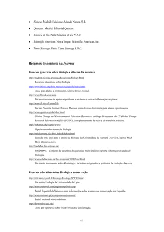 •    Natura. Madrid: Ediciones Mundo Natura, S.L.

•    Quercus. Madrid: Editorial Quercus.

•    Science et Vie. Paris: Science et Vie V.P.C.

•    Scientific American. Nova Iorque: Scientific American, inc.

•    Terre Sauvage. Paris: Terre Sauvage S.N.C.




Recursos disponíveis na Internet

Recursos genéricos sobre biologia e ciências da natureza

http://student.biology.arizona.edu/sciconn/biology.html
      Recursos educativos sobre biologia
http://www.biosis.org/free_resources/classifn/index.html
      Guia, para alunos e professores, sobre o Reino Animal.
http://www.brookscole.com
      Site com recursos de apoio ao professor e ao aluno e com actividades para explorar:
http://www.fi.edu/tfi/units/life
      Site do Franklin Institute Science Museum, com diversos links úteis para alunos e professores.
http://www.gcrio.org/edu/educ.html
      Global Change and Environmental Education Resources: catálogo de recursos do US Global Change
      Research Information Office (GCRIO), com planeamento de aulas e de trabalhos práticos.
http://web.mit.edu/esgbio/www/
      Hipertextos sobre temas de Biologia
http://mcb.harvard.edu/BioLinks/EduRes.html
      Lista de links úteis para o ensino da Biologia da Universidade de Harvard (Harvard Dept of MCB -
      More Biology Links).
http://biodidac.bio.uottawa.ca/
      BIODIDAC– Conjunto de desenhos de qualidade muito úteis no suporte e ilustração de aulas de
      Biologia.
http://www.chebucto.ns.ca/Environment/NHR/bird.html
      Site muito interessante sobre Ornitologia. Inclui um artigo sobre a polémica da evolução das aves.


Recursos educativos sobre Ecologia e conservação

http://pbil.univ-lyon1.fr/Ecology/Ecology-WWW.html
      Site sobre Ecologia da Universidade de Lyon.
http://www.natuweb.com/paginasasp/index.asp
      Portal Espanhol da Natureza com informações sobre a natureza e conservação em Espanha.
http://www.netmais.pt/portugueseenvironment/
      Portal nacional sobre ambiente.
http://darwin.bio.uci.edu/
      Livro em hipertexto sobre biodiversidade e conservação.




                                                     47
 