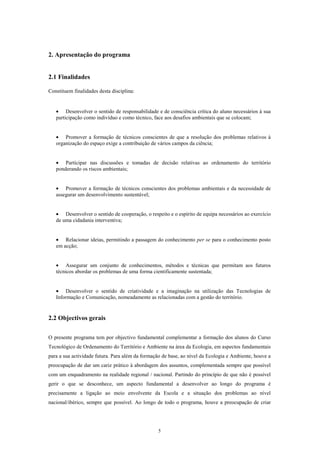 2. Apresentação do programa


2.1 Finalidades

Constituem finalidades desta disciplina:


   • Desenvolver o sentido de responsabilidade e de consciência crítica do aluno necessários à sua
   participação como indivíduo e como técnico, face aos desafios ambientais que se colocam;


   • Promover a formação de técnicos conscientes de que a resolução dos problemas relativos à
   organização do espaço exige a contribuição de vários campos da ciência;


   • Participar nas discussões e tomadas de decisão relativas ao ordenamento do território
   ponderando os riscos ambientais;


   • Promover a formação de técnicos conscientes dos problemas ambientais e da necessidade de
   assegurar um desenvolvimento sustentável;


   • Desenvolver o sentido de cooperação, o respeito e o espírito de equipa necessários ao exercício
   de uma cidadania interventiva;


   • Relacionar ideias, permitindo a passagem do conhecimento per se para o conhecimento posto
   em acção;


   • Assegurar um conjunto de conhecimentos, métodos e técnicas que permitam aos futuros
   técnicos abordar os problemas de uma forma cientificamente sustentada;


   • Desenvolver o sentido de criatividade e a imaginação na utilização das Tecnologias de
   Informação e Comunicação, nomeadamente as relacionadas com a gestão do território.


2.2 Objectivos gerais

O presente programa tem por objectivo fundamental complementar a formação dos alunos do Curso
Tecnológico de Ordenamento do Território e Ambiente na área da Ecologia, em aspectos fundamentais
para a sua actividade futura. Para além da formação de base, ao nível da Ecologia e Ambiente, houve a
preocupação de dar um cariz prático à abordagem dos assuntos, complementada sempre que possível
com um enquadramento na realidade regional / nacional. Partindo do princípio de que não é possível
gerir o que se desconhece, um aspecto fundamental a desenvolver ao longo do programa é
precisamente a ligação ao meio envolvente da Escola e a situação dos problemas ao nível
nacional/ibérico, sempre que possível. Ao longo de todo o programa, houve a preocupação de criar




                                                 5
 