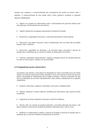 situações que conduzam à consciencialização das consequências das acções do homem sobre o
ambiente e o desenvolvimento de uma atitude crítica. Assim, podem-se considerar os seguintes
objectivos fundamentais:


   • Adquirir um conjunto de conhecimentos sobre o funcionamento dos processos naturais mais
   relevantes para o funcionamento dos ecossistemas;


   •   Adquirir métodos de investigação experimental no domínio da Ecologia;


   •   Desenvolver a capacidade de raciocínio e o gosto pela descoberta de outras matérias;


   • Desenvolver uma atitude consciente, crítica e fundamentada, face aos efeitos das actividades
   humanas sobre o ambiente;


   • Desenvolver capacidades de abstracção e de raciocínio lógico necessárias à procura de
   soluções para os problemas que se colocam no âmbito do ordenamento do território;


   • Valorizar o património natural nacional / regional, conseguido através do reconhecimento do
   seu valor ao nível europeu / mundial e da sua diversidade.



2.3 Competências gerais a desenvolver

   Assumindo-se que durante o ensino básico foi despertada nos alunos curiosidade acerca do mundo
   natural e um interesse mínimo pela Ciência, pretende-se levar esses aspectos ao ponto em que estes
   sintam a necessidade do conhecimento, para os ajudar a entender e a resolver as questões com que
   irão ser confrontados na sua futura vida profissional. Nesse sentido, estabeleceram-se as seguintes
   competências:


   •   Pesquisar, seleccionar e organizar a informação, com recurso a múltiplas fontes;


   • Analisar, interpretar e avaliar evidências recolhidas quer directamente, quer a partir de fontes
   secundárias;


   •   Argumentar, de forma responsável e persuasiva a partir de evidências;


   • Discutir sobre um conjunto de questões pertinentes, envolvendo aplicações da Ciência e das
   ideias científicas, na procura de resolução de problemas importantes para a vida na Terra;


   • Mobilizar os conhecimentos, métodos e técnicas da Ecologia na procura de soluções para os
   problemas que se colocam no âmbito do ordenamento do território;




                                                  6
 