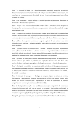 Tema 2. A variedade do Mundo Vivo – deverá ser encarado numa dupla perspectiva: por um lado
fornecer um conjunto de conhecimentos básicos de biologia necessários a futuras aprendizagens, por
outro lado, dar a conhecer a enorme diversidade de seres vivos, com destaque para a fauna e flora
existentes em Portugal.

Tema 3. Os organismos e o meio ambiente – permitirá perceber os factores que determinam a
distribuição e abundância dos organismos.

Tema 4. Energia e vida – a inclusão deste módulo justifica-se face à inexistência de uma disciplina de
biologia geral no curso e visa, essencialmente, a compreensão dos fenómenos de produção de energia
nos organismos vivos.

Tema 5. Estrutura e funcionamento dos ecossistemas – trata-se de um módulo onde a estrutura biótica
e abiótica dos ecossistemas serão os principais assuntos abordados. Esta unidade permitirá enquadrar
um vasto conjunto de temas e conteúdos mais específicos que serão desenvolvidos em temas seguintes.

Tema 6. Fluxos de energia nos ecossistemas – surge na sequência do tema anterior e tem como
principal objectivo relacionar a passagem da matéria através dos níveis tróficos do ecossistema com
fluxos de energia.

Tema 7. Sistemas naturais da Península Ibérica – estando a disciplina de Ecologia integrada num
curso de Ordenamento do Território e Ambiente, considerou-se de grande importância a inclusão de
um módulo dedicado aos principais sistemas naturais ibéricos, porquanto estes farão, certamente, parte
dos projectos de trabalho que os alunos irão integrar na sua futura vida profissional.

Tema 8. Ecologia de populações – permitirá aos alunos adquirir um conjunto de procedimentos e
técnicas utilizados para estimar os parâmetros das populações silvestres. Para além disso, serão
também abordados os princípios que regulam a distribuição, crescimento e dimensão das populações.

Tema 9. Ecologia de comunidades – ao longo deste módulo serão desenvolvidos aspectos estruturais e
funcionais das comunidades biológicas e o seu dinamismo temporal. Pretende-se essencialmente que
os alunos fiquem habilitados a caracterizar comunidades naturais nos aspectos relativos à sua estrutura,
diversidade e dominância.

Tema 10. Ecologia de paisagem – a Ecologia de paisagem dirige-se ao estudo da estrutura,
funcionamento e alterações dos mosaicos heterogéneos do território. Os assuntos tratados neste
módulo são, por isso, essenciais para a implementação de planos de ordenamento do território
compatíveis com a conservação da natureza e da biodiversidade.

Tema 11. Ecologia e Conservação – visa sensibilizar os alunos para a importância de conservar os
recursos biológicos e o meio onde estes se inserem, em particular a biodiversidade em Portugal. A
definição de critérios de conservação e as bases legais da conservação são também assuntos tratados
neste tema, os quais são julgados de grande importância para a futura vida profissional dos alunos.

De seguida, apresenta-se uma visão geral dos temas e conteúdos a desenvolver em cada ano lectivo.




                                                    8
 